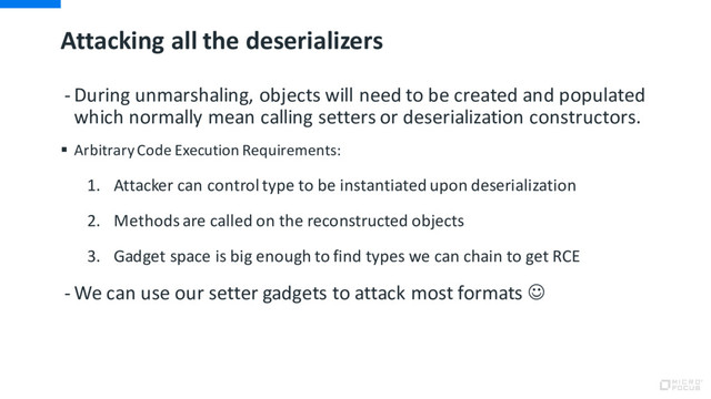 Attacking all the deserializers
- During unmarshaling, objects will need to be created and populated
which normally mean calling setters or deserialization constructors.
§ Arbitrary Code Execution Requirements:
1. Attacker can control type to be instantiated upon deserialization
2. Methods are called on the reconstructed objects
3. Gadget space is big enough to find types we can chain to get RCE
- We can use our setter gadgets to attack most formats J
