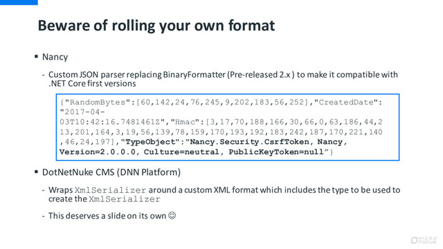 Beware of rolling your own format
§ Nancy
- Custom JSON parser replacing BinaryFormatter (Pre-released 2.x ) to make it compatible with
.NET Core first versions
§ DotNetNuke CMS (DNN Platform)
- Wraps XmlSerializer around a custom XML format which includes the type to be used to
create the XmlSerializer
- This deserves a slide on its own J
{"RandomBytes":[60,142,24,76,245,9,202,183,56,252],"CreatedDate":
"2017-04-
03T10:42:16.7481461Z","Hmac":[3,17,70,188,166,30,66,0,63,186,44,2
13,201,164,3,19,56,139,78,159,170,193,192,183,242,187,170,221,140
,46,24,197],"TypeObject":"Nancy.Security.CsrfToken, Nancy,
Version=2.0.0.0, Culture=neutral, PublicKeyToken=null”}
