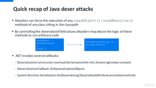 Quick recap of Java deser attacks
§ Attackers can force the execution of any readObject()/readResolve()
methods of any class sitting in the classpath
§ By controlling the deserialized field values attackers may abuse the logic of these
methods to run arbitrary code
§ .NET invokes several callbacks:
- Deserialization constructor overload (SerializationInfo info, StreamingContext context)
- IDeserializationCallback. OnDeserialization(Object)
- System.Runtime.Serialization.On(Deserializing|Deserialized)Attribute annotated methods
readObject {
doSomething(a)
}
Field a
doSomething(String a) {
Runtime.exec(a)
}
