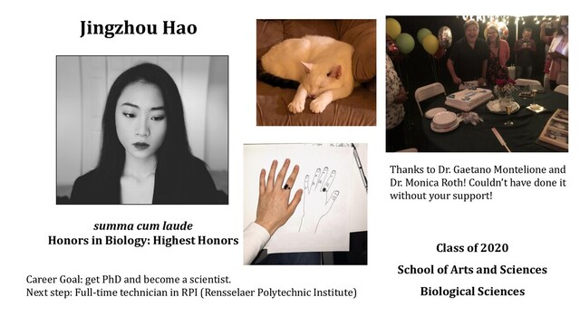 Jingzhou Hao
Class of 2020
School of Arts and Sciences
Biological Sciences
Career Goal: get PhD and become a scientist.
Next step: Full-time technician in RPI (Rensselaer Polytechnic Institute)
summa cum laude
Honors in Biology: Highest Honors
Thanks to Dr. Gaetano Montelione and
Dr. Monica Roth! Couldn’t have done it
without your support!
