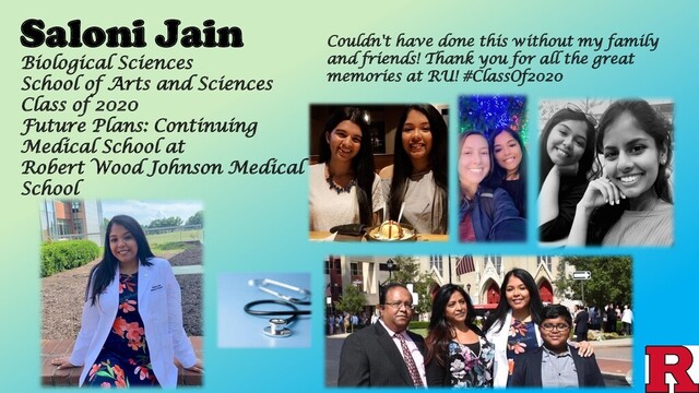 Saloni Jain Couldn't have done this without my family
and friends! Thank you for all the great
memories at RU! #ClassOf2020
Biological Sciences
School of Arts and Sciences
Class of 2020
Future Plans: Continuing
Medical School at
Robert Wood Johnson Medical
School
