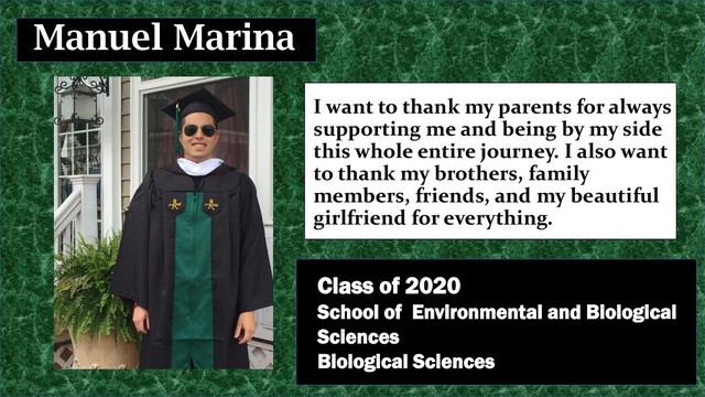 I want to thank my parents for always
supporting me and being by my side
this whole entire journey. I also want
to thank my brothers, family
members, friends, and my beautiful
girlfriend for everything.
Manuel Marina
Class of 2020
School of Environmental and Biological
Sciences
Biological Sciences
