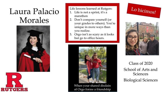 Laura Palacio
Morales
Class of 2020
School of Arts and
Sciences
Biological Sciences
When your shared disdain
of Orgo forms a friendship
Life lessons learned at Rutgers:
1. Life is not a sprint, it’s a
marathon
2. Don’t compare yourself (or
your grades to others). You’re
unique in more ways than
you realize.
3. Orgo isn’t as scary as it looks
but go to office hours.
