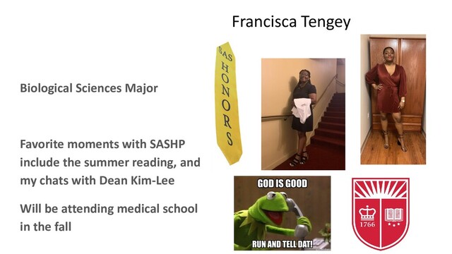 Francisca Tengey
Biological Sciences Major
Favorite moments with SASHP
include the summer reading, and
my chats with Dean Kim-Lee
Will be attending medical school
in the fall
