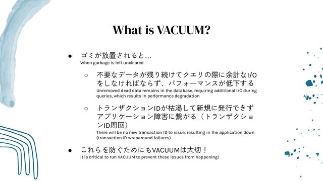 What is VACUUM?
● ゴミが放置されると…
When garbage is left uncleared
○ 不要なデータが残り続けてクエリの際に余計なI/O
をしなければならず、パフォーマンスが低下する
Unremoved dead data remains in the database, requiring additional I/O during
queries, which results in performance degradation
○ トランザクションIDが枯渇して新規に発行できず
アプリケーション障害に繋がる（トランザクショ
ンID周回）
There will be no new transaction ID to issue, resulting in the application down
(transaction ID wraparound failures)
● これらを防ぐためにもVACUUMは大切！
It is critical to run VACUUM to prevent these issues from happening!
