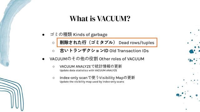 What is VACUUM?
● ゴミの種類 Kinds of garbage
○ 削除された行（ゴミタプル） Dead rows/tuples
○ 古いトランザクションID Old Transaction IDs
● VACUUMのその他の役割 Other roles of VACUUM
○ VACUUM ANALYZEで統計情報の更新
Update data statistics with VACUUM ANALYZE
○ Index-only scanで使うVisibility Mapの更新
Update the visibility map used by index-only scans
