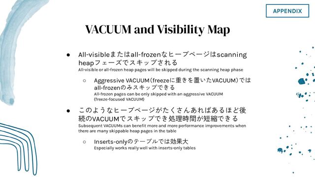 VACUUM and Visibility Map
● All-visibleまたはall-frozenなヒープページはscanning
heapフェーズでスキップされる
All-visible or all-frozen heap pages will be skipped during the scanning heap phase
○ Aggressive VACUUM（freezeに重きを置いたVACUUM）では
all-frozenのみスキップできる
All-frozen pages can be only skipped with an aggressive VACUUM
(freeze-focused VACUUM)
● このようなヒープページがたくさんあればあるほど後
続のVACUUMでスキップでき処理時間が短縮できる
Subsequent VACUUMs can beneﬁt more and more performance improvements when
there are many skippable heap pages in the table
○ Inserts-onlyのテーブルでは効果大
Especially works really well with inserts-only tables
APPENDIX
