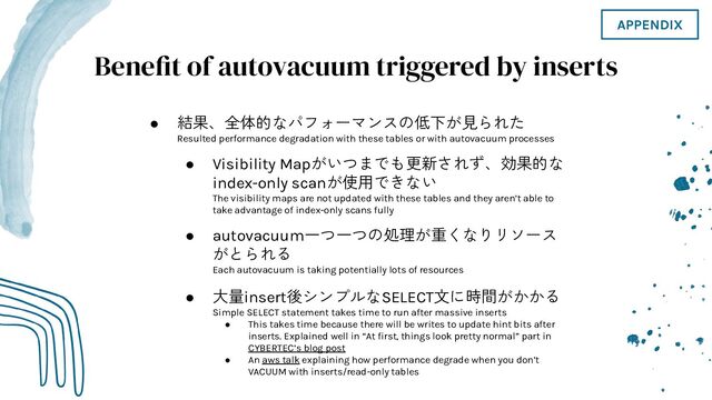 Benefit of autovacuum triggered by inserts
● 結果、全体的なパフォーマンスの低下が見られた
Resulted performance degradation with these tables or with autovacuum processes
● Visibility Mapがいつまでも更新されず、効果的な
index-only scanが使用できない
The visibility maps are not updated with these tables and they aren’t able to
take advantage of index-only scans fully
● autovacuum一つ一つの処理が重くなりリソース
がとられる
Each autovacuum is taking potentially lots of resources
● 大量insert後シンプルなSELECT文に時間がかかる
Simple SELECT statement takes time to run after massive inserts
● This takes time because there will be writes to update hint bits after
inserts. Explained well in “At ﬁrst, things look pretty normal” part in
CYBERTEC’s blog post
● An aws talk explaining how performance degrade when you don’t
VACUUM with inserts/read-only tables
APPENDIX
