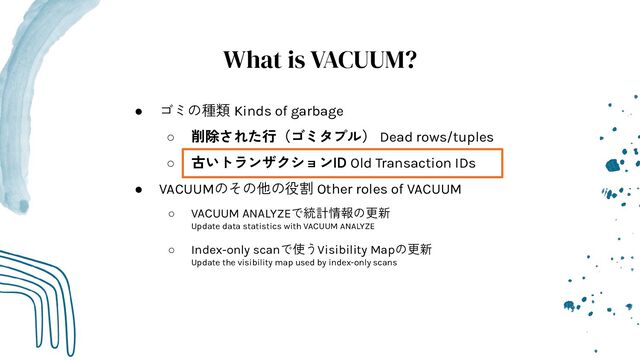 What is VACUUM?
● ゴミの種類 Kinds of garbage
○ 削除された行（ゴミタプル） Dead rows/tuples
○ 古いトランザクションID Old Transaction IDs
● VACUUMのその他の役割 Other roles of VACUUM
○ VACUUM ANALYZEで統計情報の更新
Update data statistics with VACUUM ANALYZE
○ Index-only scanで使うVisibility Mapの更新
Update the visibility map used by index-only scans
