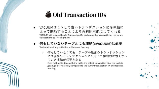 Old Transaction IDs
● VACUUMはこうして古いトランザクションIDを凍結に
よって開放することにより再利用可能にしてくれる
VACUUM will release the old Transaction IDs and make them reusable for the future
transactions by freezing them
● 何もしていないテーブルにも凍結(=VACUUM)は必要
Tables without any activities still require freezing
○ 何もしていなくても、テーブル最古のトランザクション
IDは現在のトランザクションIDと比べて相対的に古くなっ
ていき凍結が必要となる
Even nothing is done with the table, the oldest transaction ID of the table is
getting older relatively compared to the current transaction ID, and requires
freezing
