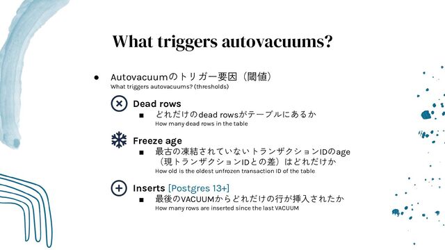 What triggers autovacuums?
● Autovacuumのトリガー要因（閾値）
What triggers autovacuums? (thresholds)
○ Dead rows
■ どれだけのdead rowsがテーブルにあるか
How many dead rows in the table
○ Freeze age
■ 最古の凍結されていないトランザクションIDのage
（現トランザクションIDとの差）はどれだけか
How old is the oldest unfrozen transaction ID of the table
○ Inserts [Postgres 13+]
■ 最後のVACUUMからどれだけの行が挿入されたか
How many rows are inserted since the last VACUUM
