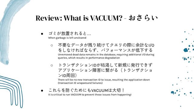 Review: What is VACUUM? - おさらい
● ゴミが放置されると…
When garbage is left uncleared
○ 不要なデータが残り続けてクエリの際に余計なI/O
をしなければならず、パフォーマンスが低下する
Unremoved dead data remains in the database, requiring additional I/O during
queries, which results in performance degradation
○ トランザクションIDが枯渇して新規に発行できず
アプリケーション障害に繋がる（トランザクショ
ンID周回）
There will be no new transaction ID to issue, resulting the application down
(transaction ID wraparound failures)
● これらを防ぐためにもVACUUMは大切！
It is critical to run VACUUM to prevent these issues from happening!
