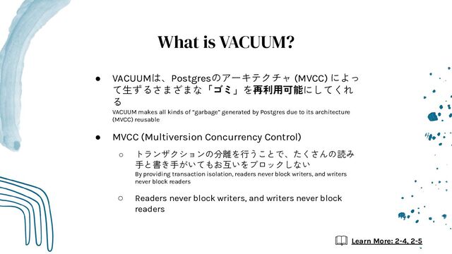 What is VACUUM?
● VACUUMは、Postgresのアーキテクチャ (MVCC) によっ
て生ずるさまざまな「ゴミ」を再利用可能にしてくれ
る
VACUUM makes all kinds of “garbage” generated by Postgres due to its architecture
(MVCC) reusable
● MVCC (Multiversion Concurrency Control)
○ トランザクションの分離を行うことで、たくさんの読み
手と書き手がいてもお互いをブロックしない
By providing transaction isolation, readers never block writers, and writers
never block readers
○ Readers never block writers, and writers never block
readers
Learn More: 2-4, 2-5
