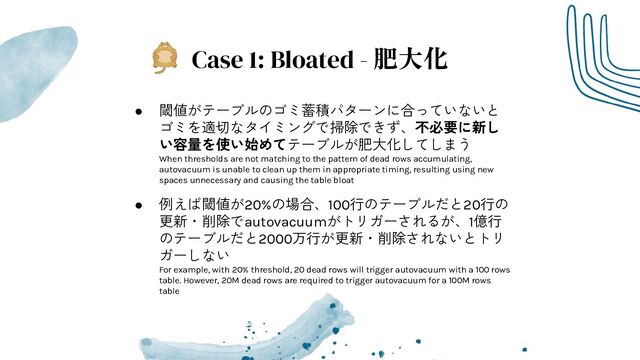 Case 1: Bloated - 肥大化
● 閾値がテーブルのゴミ蓄積パターンに合っていないと
ゴミを適切なタイミングで掃除できず、不必要に新し
い容量を使い始めてテーブルが肥大化してしまう
When thresholds are not matching to the pattern of dead rows accumulating,
autovacuum is unable to clean up them in appropriate timing, resulting using new
spaces unnecessary and causing the table bloat
● 例えば閾値が20%の場合、100行のテーブルだと20行の
更新・削除でautovacuumがトリガーされるが、1億行
のテーブルだと2000万行が更新・削除されないとトリ
ガーしない
For example, with 20% threshold, 20 dead rows will trigger autovacuum with a 100 rows
table. However, 20M dead rows are required to trigger autovacuum for a 100M rows
table
