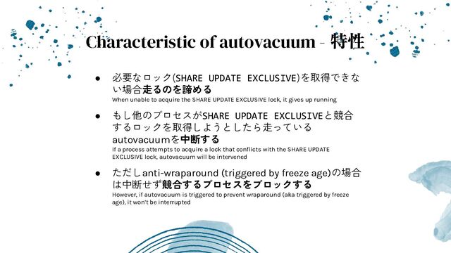 Characteristic of autovacuum - 特性
● 必要なロック(SHARE UPDATE EXCLUSIVE)を取得できな
い場合走るのを諦める
When unable to acquire the SHARE UPDATE EXCLUSIVE lock, it gives up running
● もし他のプロセスがSHARE UPDATE EXCLUSIVEと競合
するロックを取得しようとしたら走っている
autovacuumを中断する
If a process attempts to acquire a lock that conﬂicts with the SHARE UPDATE
EXCLUSIVE lock, autovacuum will be intervened
● ただしanti-wraparound (triggered by freeze age)の場合
は中断せず競合するプロセスをブロックする
However, if autovacuum is triggered to prevent wraparound (aka triggered by freeze
age), it won’t be interrupted

