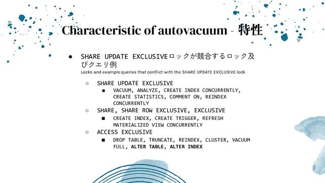 ● SHARE UPDATE EXCLUSIVEロックが競合するロック及
びクエリ例
Locks and example queries that conﬂict with the SHARE UPDATE EXCLUSIVE lock
○ SHARE UPDATE EXCLUSIVE
■ VACUUM, ANALYZE, CREATE INDEX CONCURRENTLY,
CREATE STATISTICS, COMMENT ON, REINDEX
CONCURRENTLY
○ SHARE, SHARE ROW EXCLUSIVE, EXCLUSIVE
■ CREATE INDEX, CREATE TRIGGER, REFRESH
MATERIALIZED VIEW CONCURRENTLY
○ ACCESS EXCLUSIVE
■ DROP TABLE, TRUNCATE, REINDEX, CLUSTER, VACUUM
FULL, ALTER TABLE, ALTER INDEX
Characteristic of autovacuum - 特性
