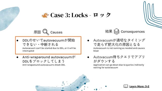 ● DDLのせいでautovacuumが開始
できない・中断される
Autovacuum can’t be started due to DDL, or it will be
interrupted
● Anti-wraparound autovacuumが
DDLをブロックしてしまう
Anti-wraparound autovacuums block DDL
● Autovacuumが適切なタイミング
で走らず肥大化の原因となる
Autovacuum is not running as needed and causes
bloat
● Autovacuum待ちクエリでアプリ
がダウンする
Application can go down due to queries indirectly
waiting for autovacuum
Case 3: Locks - ロック
Causes
原因 Consequences
結果
Learn More: 3-2
