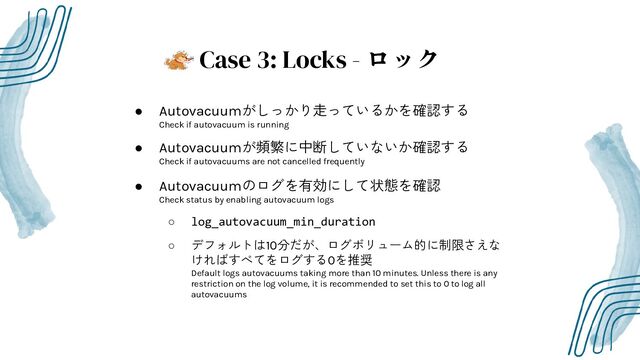 Case 3: Locks - ロック
● Autovacuumがしっかり走っているかを確認する
Check if autovacuum is running
● Autovacuumが頻繁に中断していないか確認する
Check if autovacuums are not cancelled frequently
● Autovacuumのログを有効にして状態を確認
Check status by enabling autovacuum logs
○ log_autovacuum_min_duration
○ デフォルトは10分だが、ログボリューム的に制限さえな
ければすべてをログする0を推奨
Default logs autovacuums taking more than 10 minutes. Unless there is any
restriction on the log volume, it is recommended to set this to 0 to log all
autovacuums
