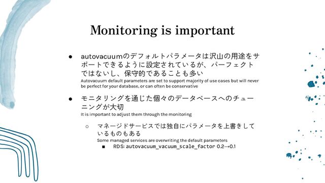 Monitoring is important
● autovacuumのデフォルトパラメータは沢山の用途をサ
ポートできるように設定されているが、パーフェクト
ではないし、保守的であることも多い
Autovacuum default parameters are set to support majority of use cases but will never
be perfect for your database, or can often be conservative
● モニタリングを通じた個々のデータベースへのチュー
ニングが大切
It is important to adjust them through the monitoring
○ マネージドサービスでは独自にパラメータを上書きして
いるものもある
Some managed services are overwriting the default parameters
■ RDS: autovacuum_vacuum_scale_factor 0.2→0.1
