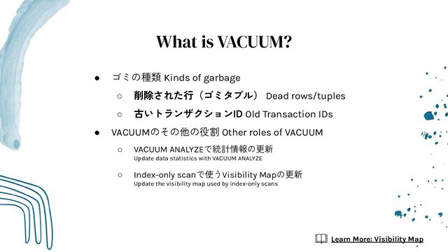What is VACUUM?
● ゴミの種類 Kinds of garbage
○ 削除された行（ゴミタプル） Dead rows/tuples
○ 古いトランザクションID Old Transaction IDs
● VACUUMのその他の役割 Other roles of VACUUM
○ VACUUM ANALYZEで統計情報の更新
Update data statistics with VACUUM ANALYZE
○ Index-only scanで使うVisibility Mapの更新
Update the visibility map used by index-only scans
Learn More: Visibility Map
