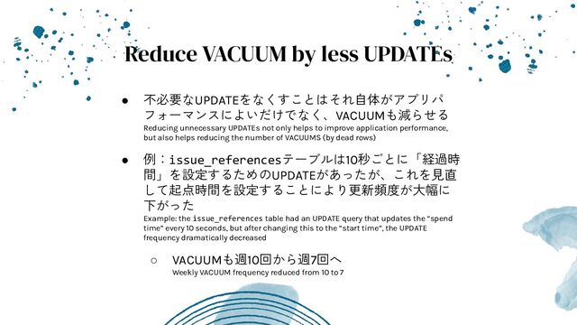 Reduce VACUUM by less UPDATEs
● 不必要なUPDATEをなくすことはそれ自体がアプリパ
フォーマンスによいだけでなく、VACUUMも減らせる
Reducing unnecessary UPDATEs not only helps to improve application performance,
but also helps reducing the number of VACUUMS (by dead rows)
● 例：issue_referencesテーブルは10秒ごとに「経過時
間」を設定するためのUPDATEがあったが、これを見直
して起点時間を設定することにより更新頻度が大幅に
下がった
Example: the issue_references table had an UPDATE query that updates the “spend
time” every 10 seconds, but after changing this to the “start time”, the UPDATE
frequency dramatically decreased
○ VACUUMも週10回から週7回へ
Weekly VACUUM frequency reduced from 10 to 7
