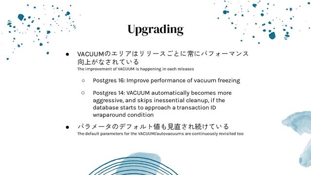 Upgrading
● VACUUMのエリアはリリースごとに常にパフォーマンス
向上がなされている
The improvement of VACUUM is happening in each releases
○ Postgres 16: Improve performance of vacuum freezing
○ Postgres 14: VACUUM automatically becomes more
aggressive, and skips inessential cleanup, if the
database starts to approach a transaction ID
wraparound condition
● パラメータのデフォルト値も見直され続けている
The default parameters for the VACUUM/autovacuums are continuously revisited too
