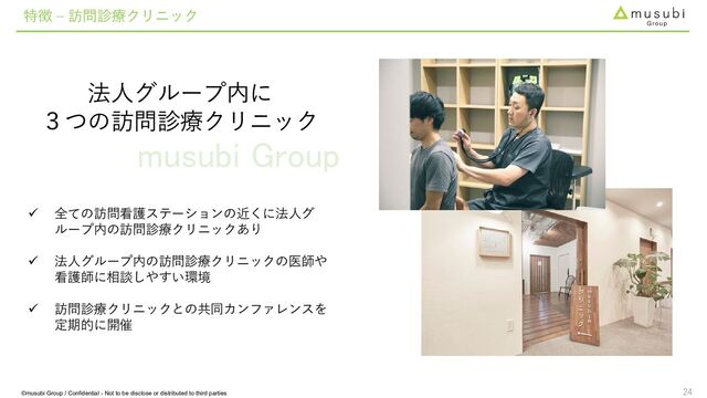 musubi Group
24
法人グループ内に
３つの訪問診療クリニック
特徴 – 訪問診療クリニック
 全ての訪問看護ステーションの近くに法人グ
ループ内の訪問診療クリニックあり
 法人グループ内の訪問診療クリニックの医師や
看護師に相談しやすい環境
 訪問診療クリニックとの共同カンファレンスを
定期的に開催
©musubi Group / Confidential - Not to be disclose or distributed to third parties
