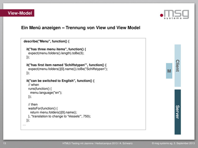 © msg systems ag, 3. September 2013
HTML5 Testing mit Jasmine / Herbstcampus 2013 / A. Schwartz
13
View-Model
Client Server
Ein Menü anzeigen – Trennung von View und View Model
describe("Menu", function() {
it("has three menu items", function() {
expect(menu.folders().length).toBe(3);
});
it("has first item named 'Schiffstypen'", function() {
expect(menu.folders()[0].name()).toBe("Schiffstypen");
});
it("can be switched to English", function() {
// when
runs(function() {
menu.language("en");
});
// then
waitsFor(function() {
return menu.folders()[0].name();
}, "translation to change to 'Vessels'", 750);
});
…
M

