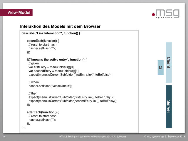 © msg systems ag, 3. September 2013
HTML5 Testing mit Jasmine / Herbstcampus 2013 / A. Schwartz
14
View-Model
Client Server
Interaktion des Models mit dem Browser
describe("Link Interaction", function() {
beforeEach(function() {
// reset to start hash
hasher.setHash("");
});
it("knowns the active entry", function() {
// given
var firstEntry = menu.folders()[0];
var secondEntry = menu.folders()[1];
expect(menu.isCurrentSubfolder(firstEntry.link)).toBe(false);
// when
hasher.setHash("vessel/main");
// then
expect(menu.isCurrentSubfolder(firstEntry.link)).toBeTruthy();
expect(menu.isCurrentSubfolder(secondEntry.link)).toBeFalsy();
});
afterEach(function() {
// reset to start hash
hasher.setHash("");
});
});
M
