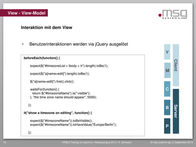© msg systems ag, 3. September 2013
HTML5 Testing mit Jasmine / Herbstcampus 2013 / A. Schwartz
16
View - View-Model
Client Server
Interaktion mit dem View
beforeEach(function() {
expect($("#timezoneList > tbody > tr").length).toBe(1);
expect($("a[name=edit]").length).toBe(1);
$("a[name=edit]").first().click();
waitsFor(function() {
return $("#timezoneName").is(":visible");
}, "the time zone name should appear", 5000);
});
it("show a timezone on editing", function() {
expect($("#timezoneName")).toBeVisible();
expect($("#timezoneName")).toHaveValue("Europe/Berlin");
});
M
V
• Benutzerinteraktionen werden via jQuery ausgelöst
C
B
P
