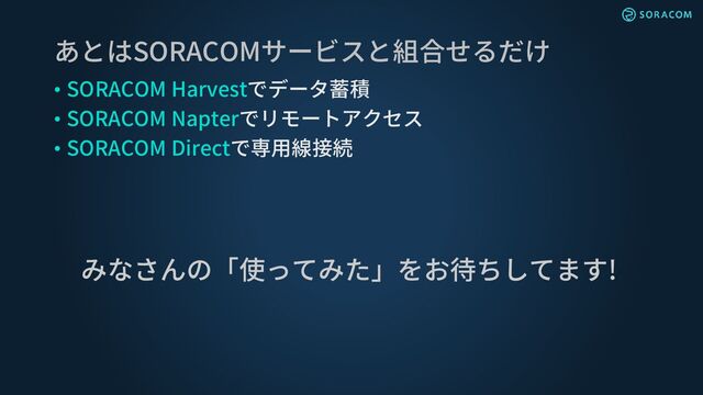 • SORACOM Harvestでデータ蓄積
• SORACOM Napterでリモートアクセス
• SORACOM Directで専用線接続
あとはSORACOMサービスと組合せるだけ
みなさんの「使ってみた」をお待ちしてます!
