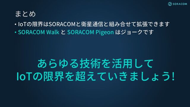 まとめ
• IoTの限界はSORACOMと衛星通信と組み合せて拡張できます
• SORACOM Walk と SORACOM Pigeon はジョークです
あらゆる技術を活用して
IoTの限界を超えていきましょう!
