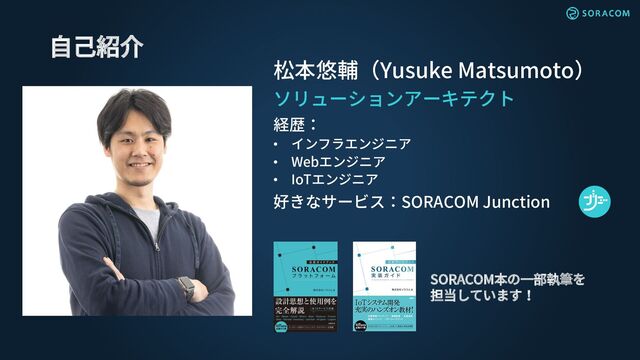 松本悠輔（Yusuke Matsumoto）
ソリューションアーキテクト
経歴：
• インフラエンジニア
• Webエンジニア
• IoTエンジニア
好きなサービス：SORACOM Junction
自己紹介
SORACOM本の一部執筆を
担当しています！
