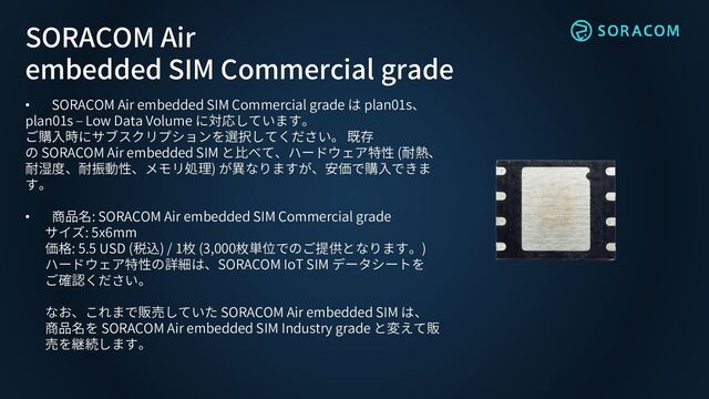• SORACOM Air embedded SIM Commercial grade は plan01s、
plan01s – Low Data Volume に対応しています。
ご購入時にサブスクリプションを選択してください。 既存
の SORACOM Air embedded SIM と比べて、ハードウェア特性 (耐熱、
耐湿度、耐振動性、メモリ処理) が異なりますが、安価で購入できま
す。
• 商品名: SORACOM Air embedded SIM Commercial grade
サイズ: 5x6mm
価格: 5.5 USD (税込) / 1枚 (3,000枚単位でのご提供となります。)
ハードウェア特性の詳細は、SORACOM IoT SIM データシートを
ご確認ください。
なお、これまで販売していた SORACOM Air embedded SIM は、
商品名を SORACOM Air embedded SIM Industry grade と変えて販
売を継続します。
SORACOM Air
embedded SIM Commercial grade
