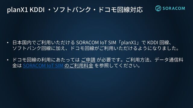 • 日本国内でご利用いただける SORACOM IoT SIM「planX1」で KDDI 回線、
ソフトバンク回線に加え、ドコモ回線がご利用いただけるようになりました。
• ドコモ回線の利用にあたっては ご申請 が必要です。ご利用方法、データ通信料
金は SORACOM IoT SIM のご利用料金 を参照してください。
planX1 KDDI ・ソフトバンク・ドコモ回線対応
