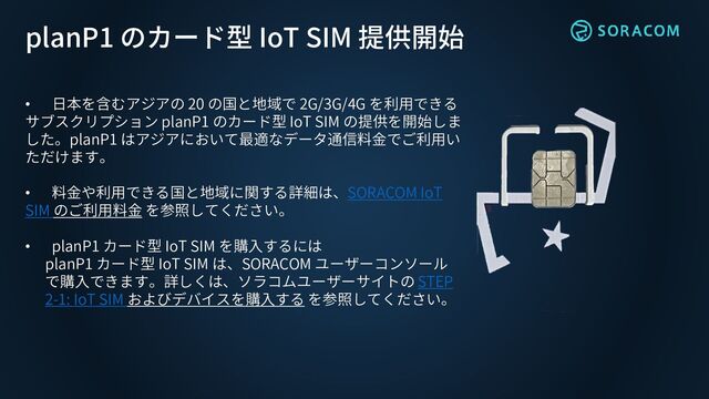 • 日本を含むアジアの 20 の国と地域で 2G/3G/4G を利用できる
サブスクリプション planP1 のカード型 IoT SIM の提供を開始しま
した。planP1 はアジアにおいて最適なデータ通信料金でご利用い
ただけます。
• 料金や利用できる国と地域に関する詳細は、SORACOM IoT
SIM のご利用料金 を参照してください。
• planP1 カード型 IoT SIM を購入するには
planP1 カード型 IoT SIM は、SORACOM ユーザーコンソール
で購入できます。詳しくは、ソラコムユーザーサイトの STEP
2-1: IoT SIM およびデバイスを購入する を参照してください。
planP1 のカード型 IoT SIM 提供開始
