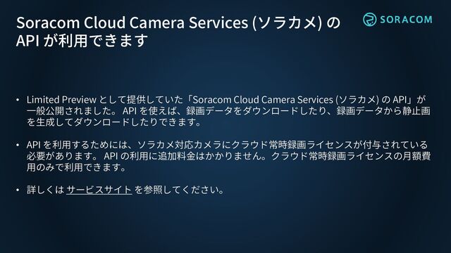 • Limited Preview として提供していた「Soracom Cloud Camera Services (ソラカメ) の API」が
一般公開されました。 API を使えば、録画データをダウンロードしたり、録画データから静止画
を生成してダウンロードしたりできます。
• API を利用するためには、ソラカメ対応カメラにクラウド常時録画ライセンスが付与されている
必要があります。 API の利用に追加料金はかかりません。クラウド常時録画ライセンスの月額費
用のみで利用できます。
• 詳しくは サービスサイト を参照してください。
Soracom Cloud Camera Services (ソラカメ) の
API が利用できます
