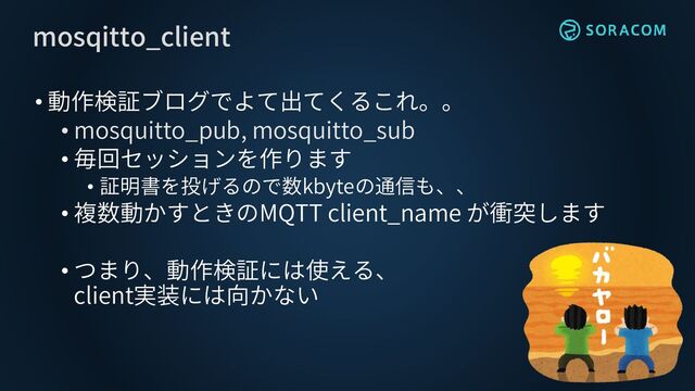 • 動作検証ブログでよて出てくるこれ。。
• mosquitto_pub, mosquitto_sub
• 毎回セッションを作ります
• 証明書を投げるので数kbyteの通信も、、
• 複数動かすときのMQTT client_name が衝突します
• つまり、動作検証には使える、
client実装には向かない
mosqitto_client
