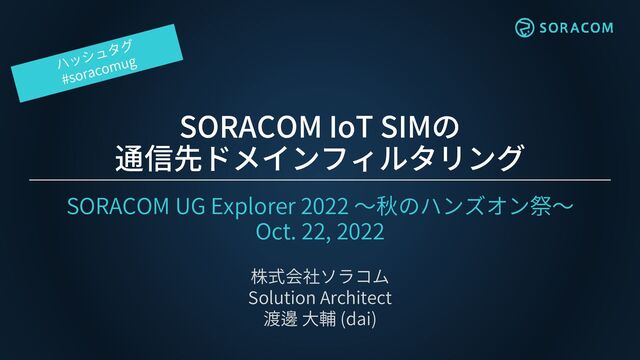 SORACOM IoT SIMの
通信先ドメインフィルタリング
SORACOM UG Explorer 2022 ～秋のハンズオン祭～
Oct. 22, 2022
株式会社ソラコム
Solution Architect
渡邊 大輔 (dai)
