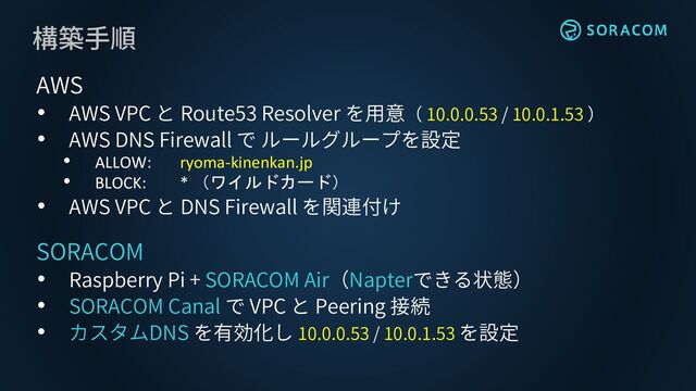 構築手順
AWS
• AWS VPC と Route53 Resolver を用意（ 10.0.0.53 / 10.0.1.53 ）
• AWS DNS Firewall で ルールグループを設定
• ALLOW: ryoma-kinenkan.jp
• BLOCK: * （ワイルドカード）
• AWS VPC と DNS Firewall を関連付け
SORACOM
• Raspberry Pi + SORACOM Air（Napterできる状態）
• SORACOM Canal で VPC と Peering 接続
• カスタムDNS を有効化し 10.0.0.53 / 10.0.1.53 を設定
