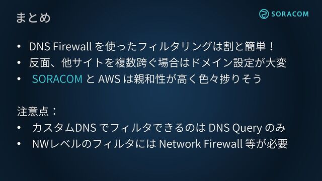 まとめ
• DNS Firewall を使ったフィルタリングは割と簡単！
• 反面、他サイトを複数跨ぐ場合はドメイン設定が大変
• SORACOM と AWS は親和性が高く色々捗りそう
注意点：
• カスタムDNS でフィルタできるのは DNS Query のみ
• NWレベルのフィルタには Network Firewall 等が必要
