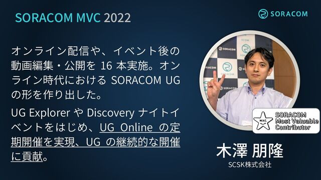 SORACOM MVC 2022
オンライン配信や、イベント後の
動画編集・公開を 16 本実施。オン
ライン時代における SORACOM UG
の形を作り出した。
UG Explorer や Discovery ナイトイ
ベントをはじめ、UG Online の定
期開催を実現、UG の継続的な開催
に貢献。
？
木澤 朋隆
SCSK株式会社
