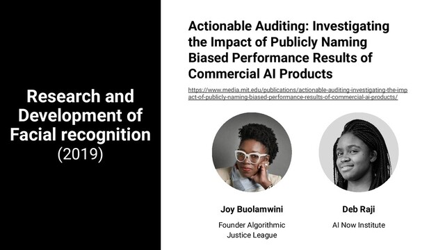Research and
Development of
Facial recognition
(2019)
Joy Buolamwini
Founder Algorithmic
Justice League
Deb Raji
AI Now Institute
Actionable Auditing: Investigating
the Impact of Publicly Naming
Biased Performance Results of
Commercial AI Products
https://www.media.mit.edu/publications/actionable-auditing-investigating-the-imp
act-of-publicly-naming-biased-performance-results-of-commercial-ai-products/
