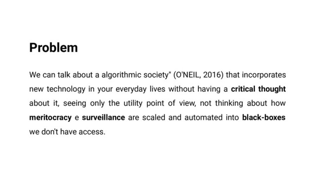 Problem
We can talk about a algorithmic society" (O'NEIL, 2016) that incorporates
new technology in your everyday lives without having a critical thought
about it, seeing only the utility point of view, not thinking about how
meritocracy e surveillance are scaled and automated into black-boxes
we don't have access.

