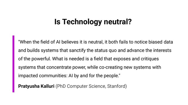"When the ﬁeld of AI believes it is neutral, it both fails to notice biased data
and builds systems that sanctify the status quo and advance the interests
of the powerful. What is needed is a ﬁeld that exposes and critiques
systems that concentrate power, while co-creating new systems with
impacted communities: AI by and for the people."
Pratyusha Kalluri (PhD Computer Science, Stanford)
Is Technology neutral?
