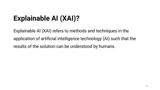 Explainable AI (XAI) refers to methods and techniques in the
application of artiﬁcial intelligence technology (AI) such that the
results of the solution can be understood by humans.
39
Explainable AI (XAI)?
