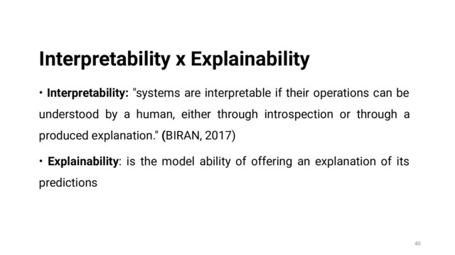 • Interpretability: "systems are interpretable if their operations can be
understood by a human, either through introspection or through a
produced explanation." (BIRAN, 2017)
• Explainability: is the model ability of offering an explanation of its
predictions
40
Interpretability x Explainability
