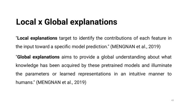 "Local explanations target to identify the contributions of each feature in
the input toward a speciﬁc model prediction." (MENGNAN et al., 2019)
"Global explanations aims to provide a global understanding about what
knowledge has been acquired by these pretrained models and illuminate
the parameters or learned representations in an intuitive manner to
humans." (MENGNAN et al., 2019)
43
Local x Global explanations
