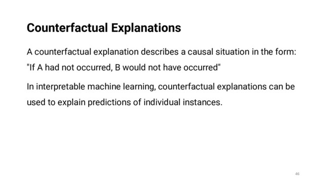 A counterfactual explanation describes a causal situation in the form:
"If A had not occurred, B would not have occurred"
In interpretable machine learning, counterfactual explanations can be
used to explain predictions of individual instances.
46
Counterfactual Explanations
