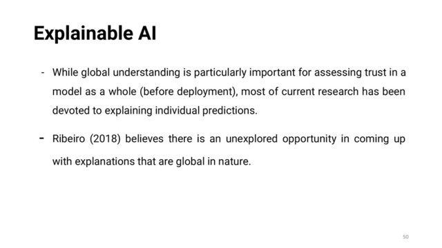 - While global understanding is particularly important for assessing trust in a
model as a whole (before deployment), most of current research has been
devoted to explaining individual predictions.
- Ribeiro (2018) believes there is an unexplored opportunity in coming up
with explanations that are global in nature.
50
Explainable AI
